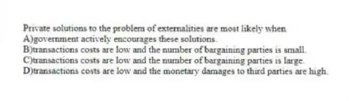 Private solutions to the problem of externalities are most likely when
A)government actively encourages these solutions.
B)transactions costs are low and the number of bargaining parties is small.
C)transactions costs are low and the number of bargaining parties is large.
D)transactions costs are low and the monetary damages to third parties are high.
