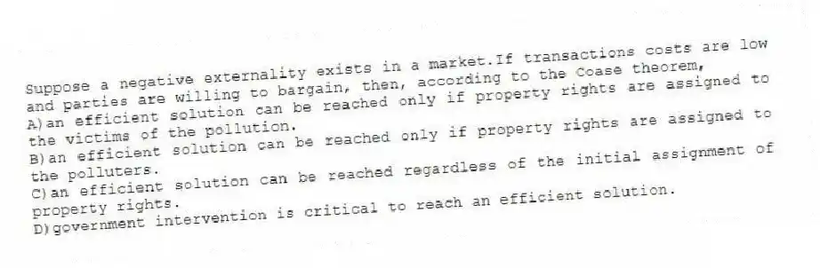 Suppose a negative externality exists in a market.If transactions costs are low and parties are willing to bargain, then, according to the Coase theorem,
A)an efficient solution can be reached only if property rights are assigned to the victims of the pollution.
B)an efficient solution can be reached only if property rights are assigned to the polluters.
C)an efficient solution can be reached regardless of the initial assignment of property rights.
D)government intervention is critical to reach an efficient solution.