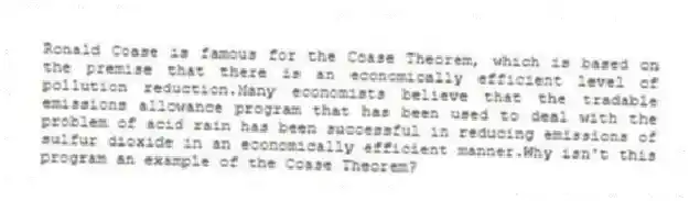 Ronald Coase is famous for the Coase Theorem, which is based on the premise that there is an economically efficient level of pollution reduction.Many economists believe that the tradable emissions allowance program that has been used to deal with the problem of acid rain has been successful in reducing emissions of sulfur dioxide in an economically efficient manner.Why isn't this program an example of the Coase Theorem?