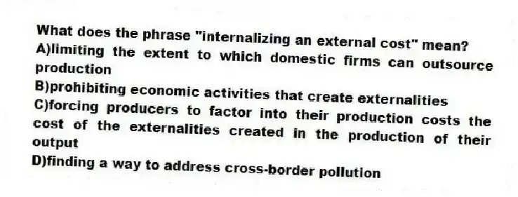 What does the phrase "internalizing an external cost" mean?
A)limiting the extent to which domestic firms can outsource production
B)prohibiting economic activities that create externalities
C)forcing producers to factor into their production costs the cost of the externalities created in the production of their output
D)finding a way to address cross-border pollution