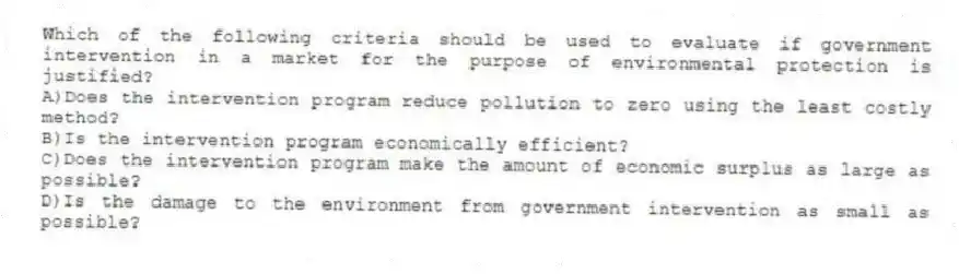 Which of the following criteria should be used to evaluate if government intervention in a market for the purpose of environmental protection is justified?
A)Does the intervention program reduce pollution to zero using the least costly method?
B)Is the intervention program economically efficient?
C)Does the intervention program make the amount of economic surplus as large as possible?
D)Is the damage to the environment from government intervention as small as possible?