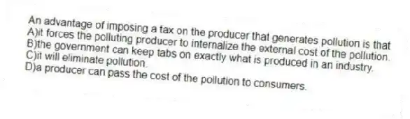 An advantage of imposing a tax on the producer that generates pollution is that
A)it forces the polluting producer to internalize the external cost of the pollution.
B)the government can keep tabs on exactly what is produced in an industry.
C)it will eliminate pollution.
D)a producer can pass the cost of the pollution to consumers.