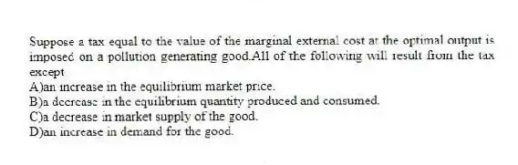Suppose a tax equal to the value of the marginal external cost at the optimal output is imposed on a pollution generating good.All of the following will result from the tax except
A)an increase in the equilibrium market price.
B)a decrease in the equilibrium quantity produced and consumed.
C)a decrease in market supply of the good.
D)an increase in demand for the good.