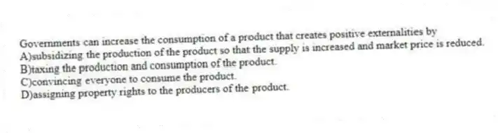 Governments can increase the consumption of a product that creates positive externalities by
A)subsidizing the production of the product so that the supply is increased and market price is reduced.
B)taxing the production and consumption of the product.
C)convincing everyone to consume the product.
D)assigning property rights to the producers of the product.