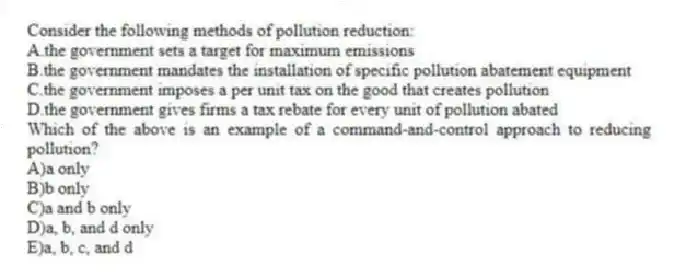 Consider the following methods of pollution reduction:
A.the government sets a target for maximum emissions
B.the government mandates the installation of specific pollution abatement equipment
C.the government imposes a per unit tax on the good that creates pollution
D.the government gives firms a tax rebate for every unit of pollution abated
Which of the above is an example of a command-and-control approach to reducing pollution?
A)a only
B)b only
C)a and b only
D)a, b, and d only
E)a, b, c, and d