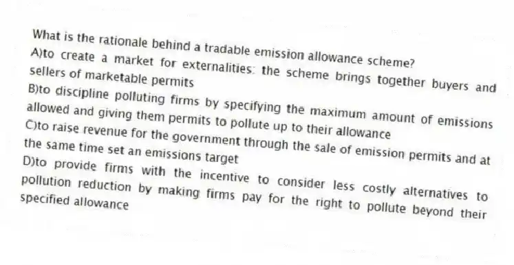 What is the rationale behind a tradable emission allowance scheme?
A)to create a market for externalities: the scheme brings together buyers and sellers of marketable permits
B)to discipline polluting firms by specifying the maximum amount of emissions allowed and giving them permits to pollute up to their allowance
C)to raise revenue for the government through the sale of emission permits and at the same time set an emissions target
D)to provide firms with the incentive to consider less costly alternatives to pollution reduction by making firms pay for the right to pollute beyond their specified allowance
