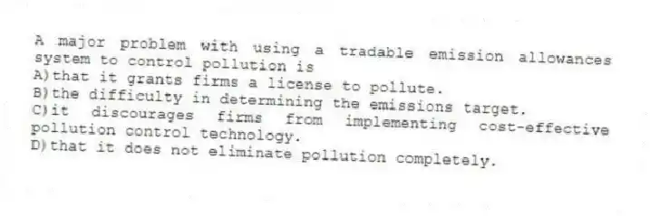 A major problem with using a tradable emission allowances system to control pollution is
A)that it grants firms a license to pollute.
B)the difficulty in determining the emissions target.
C)it discourages firms from implementing cost-effective pollution control technology.
D)that it does not eliminate pollution completely.