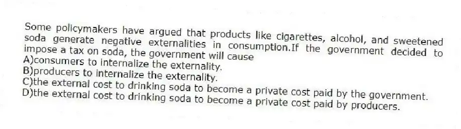Some policymakers have argued that products like cigarettes, alcohol, and sweetened soda generate negative externalities in consumption.If the government decided to impose a tax on soda, the government will cause
A)consumers to internalize the externality.
B)producers to internalize the externality.
C)the external cost to drinking soda to become a private cost paid by the government.
D)the external cost to drinking soda to become a private cost paid by producers.