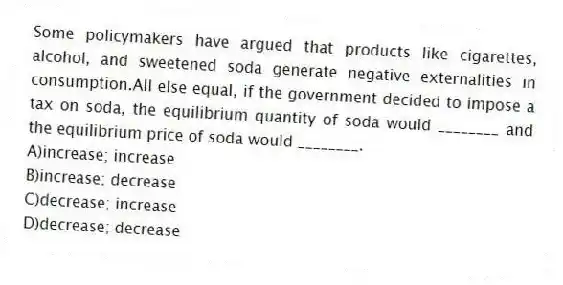 Some policymakers have argued that products like cigarettes, alcohol, and sweetened soda generate negative externalities in consumption.All else equal, if the government decided to impose a tax on soda, the equilibrium quantity of soda would ________ and the equilibrium price of soda would ________.
A)increase; increase
B)increase; decrease
C)decrease; increase
D)decrease; decrease