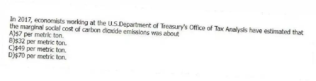 In 2017, economists working at the U.S.Department of Treasury's Office of Tax Analysis have estimated that the marginal social cost of carbon dioxide emissions was about
A)$7 per metric ton.
B)$32 per metric ton.
C)$49 per metric ton.
D)$70 per metric ton.