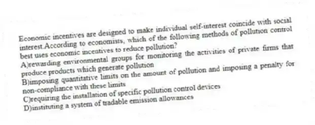 Economic incentives are designed to make individual self-interest coincide with social interest.According to economists, which of the following methods of pollution control best uses economic incentives to reduce pollution?
A)rewarding environmental groups for monitoring the activities of private firms that produce products which generate pollution
B)imposing quantitative limits on the amount of pollution and imposing a penalty for non-compliance with these limits
C)requiring the installation of specific pollution control devices
D)instituting a system of tradable emission allowances
