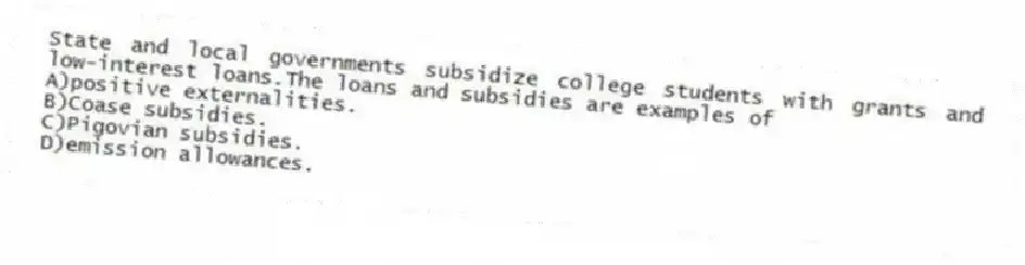 State and local governments subsidize college students with grants and low-interest loans.The loans and subsidies are examples of
A)positive externalities.
B)Coase subsidies.
C)Pigovian subsidies.
D)emission allowances.