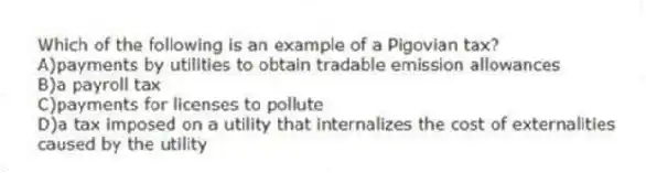Which of the following is an example of a Pigovian tax?
A)payments by utilities to obtain tradable emission allowances
B)a payroll tax
C)payments for licenses to pollute
D)a tax imposed on a utility that internalizes the cost of externalities caused by the utility