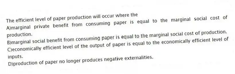 The efficient level of paper production will occur where the
A)marginal private benefit from consuming paper is equal to the marginal social cost of production.
B)marginal social benefit from consuming paper is equal to the marginal social cost of production.
C)economically efficient level of the output of paper is equal to the economically efficient level of inputs.
D)production of paper no longer produces negative externalities.
