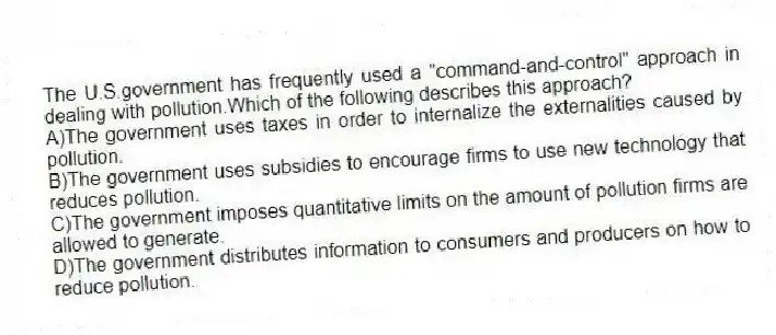 The U.S.government has frequently used a "command-and-control" approach in dealing with pollution.Which of the following describes this approach?
A)The government uses taxes in order to internalize the externalities caused by pollution.
B)The government uses subsidies to encourage firms to use new technology that reduces pollution.
C)The government imposes quantitative limits on the amount of pollution firms are allowed to generate.
D)The government distributes information to consumers and producers on how to reduce pollution.