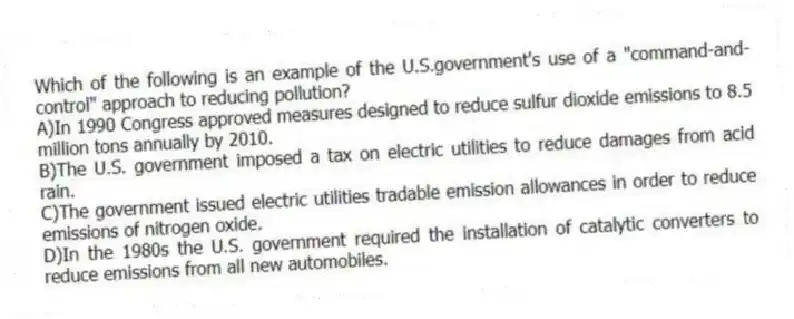 Which of the following is an example of the U.S.government's use of a "command-and-control" approach to reducing pollution?
A)In 1990 Congress approved measures designed to reduce sulfur dioxide emissions to 8.5 million tons annually by 2010.
B)The U.S. government imposed a tax on electric utilities to reduce damages from acid rain.
C)The government issued electric utilities tradable emission allowances in order to reduce emissions of nitrogen oxide.
D)In the 1980s the U.S. government required the installation of catalytic converters to reduce emissions from all new automobiles.