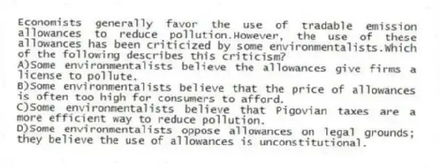 Economists generally favor the use of tradable emission allowances to reduce pollution.However, the use of these allowances has been criticized by some environmentalists.Which of the following describes this criticism?
A)Some environmentalists believe the allowances give firms a license to pollute.
B)Some environmentalists believe that the price of allowances is often too high for consumers to afford.
C)Some environmentalists believe that Pigovian taxes are a more efficient way to reduce pollution.
D)Some environmentalists oppose allowances on legal grounds; they believe the use of allowances is unconstitutional.