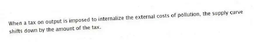 When a tax on output is imposed to internalize the external costs of pollution, the supply curve shifts down by the amount of the tax.