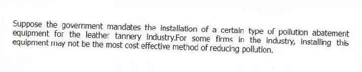 Suppose the government mandates the installation of a certain type of pollution abatement equipment for the leather tannery industry.For some firms in the industry, installing this equipment may not be the most cost effective method of reducing pollution.