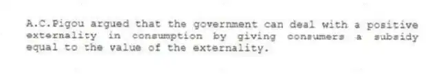 A.C.Pigou argued that the government can deal with a positive externality in consumption by giving consumers a subsidy equal to the value of the externality.