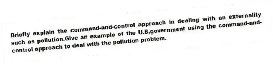 Briefly explain the command-and-control approach in dealing with an externality such as pollution.Give an example of the U.S.government using the command-and-control approach to deal with the pollution problem.