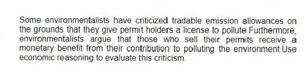 Some environmentalists have criticized tradable emission allowances on the grounds that they give permit holders a license to pollute.Furthermore, environmentalists argue that those who sell their permits receive a monetary benefit from their contribution to polluting the environment.Use economic reasoning to evaluate this criticism.