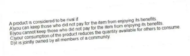 A product is considered to be rival if
A)you can keep those who did not pay for the item from enjoying its benefits.
B)you cannot keep those who did not pay for the item from enjoying its benefits.
C)your consumption of the product reduces the quantity available for others to consume.
D)it is jointly owned by all members of a community.
