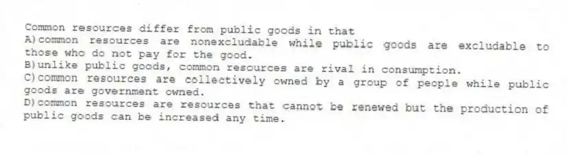 Common resources differ from public goods in that
A)common resources are nonexcludable while public goods are excludable to those who do not pay for the good.
B)unlike public goods, common resources are rival in consumption.
C)common resources are collectively owned by a group of people while public goods are government owned.
D)common resources are resources that cannot be renewed but the production of public goods can be increased any time.
