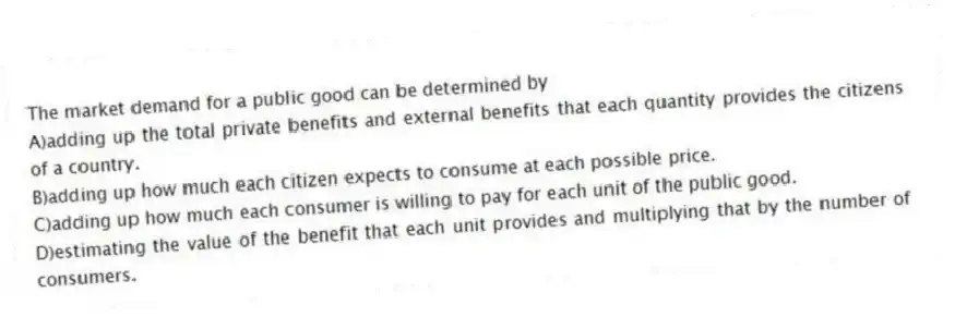 The market demand for a public good can be determined by
A)adding up the total private benefits and external benefits that each quantity provides the citizens of a country.
B)adding up how much each citizen expects to consume at each possible price.
C)adding up how much each consumer is willing to pay for each unit of the public good.
D)estimating the value of the benefit that each unit provides and multiplying that by the number of consumers.