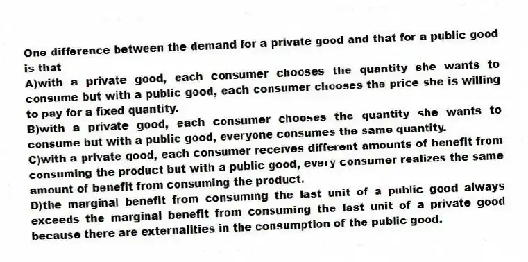 One difference between the demand for a private good and that for a public good is that
A)with a private good, each consumer chooses the quantity she wants to consume but with a public good, each consumer chooses the price she is willing to pay for a fixed quantity.
B)with a private good, each consumer chooses the quantity she wants to consume but with a public good, everyone consumes the same quantity.
C)with a private good, each consumer receives different amounts of benefit from consuming the product but with a public good, every consumer realizes the same amount of benefit from consuming the product.
D)the marginal benefit from consuming the last unit of a public good always exceeds the marginal benefit from consuming the last unit of a private good because there are externalities in the consumption of the public good.