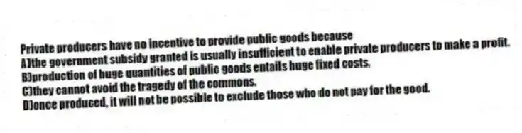 Private producers have no incentive to provide public goods because
A)the government subsidy granted is usually insufficient to enable private producers to make a profit.
B)production of huge quantities of public goods entails huge fixed costs.
C)they cannot avoid the tragedy of the commons.
D)once produced, it will not be possible to exclude those who do not pay for the good.