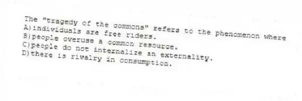 The "tragedy of the commons" refers to the phenomenon where
A)individuals are free riders.
B)people overuse a common resource.
C)people do not internalize an externality.
D)there is rivalry in consumption.