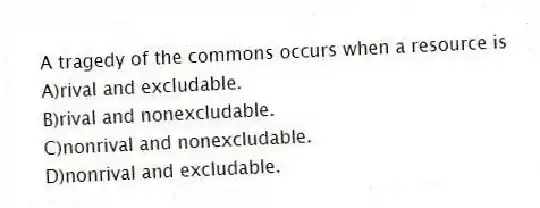 A tragedy of the commons occurs when a resource is
A)rival and excludable.
B)rival and nonexcludable.
C)nonrival and nonexcludable.
D)nonrival and excludable.