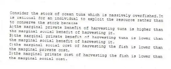 Consider the stock of ocean tuna which is massively overfished.It is rational for an individual to exploit the resource rather than to conserve the stock because
A)the marginal private benefit of harvesting tuna is higher than the marginal social benefit of harvesting it.
B)the marginal private benefit of harvesting tuna is lower than the marginal social benefit of harvesting it.
C)the marginal social cost of harvesting the fish is lower than the marginal private cost.
D)the marginal private cost of harvesting the fish is lower than the marginal social cost.