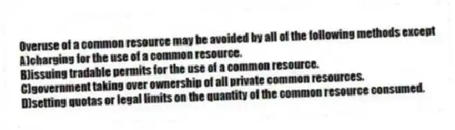Overuse of a common resource may be avoided by all of the following methods except
A)charging for the use of a common resource.
B)issuing tradable permits for the use of a common resource.
C)government taking over ownership of all private common resources.
D)setting quotas or legal limits on the quantity of the common resource consumed.