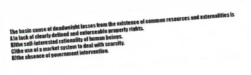 The basic cause of deadweight losses from the existence of common resources and externalities is
A)a lack of clearly defined and enforceable property rights.
B)the self-interested rationality of human beings.
C)the use of a market system to deal with scarcity.
D)the absence of government intervention.
