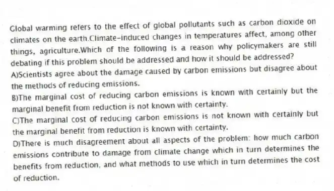 Global warming refers to the effect of global pollutants such as carbon dioxide on climates on the earth.Climate-induced changes in temperatures affect, among other things, agriculture.Which of the following is a reason why policymakers are still debating if this problem should be addressed and how it should be addressed?
A)Scientists agree about the damage caused by carbon emissions but disagree about the methods of reducing emissions.
B)The marginal cost of reducing carbon emissions is known with certainly but the marginal benefit from reduction is not known with certainty.
C)The marginal cost of reducing carbon emissions is not known with certainly but the marginal benefit from reduction is known with certainty.
D)There is much disagreement about all aspects of the problem: how much carbon emissions contribute to damage from climate change which in turn determines the benefits from reduction, and what methods to use which in turn determines the cost of reduction.