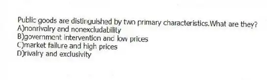 Public goods are distinguished by two primary characteristics.What are they?
A)nonrivalry and nonexcludability
B)government intervention and low prices
C)market failure and high prices
D)rivalry and exclusivity