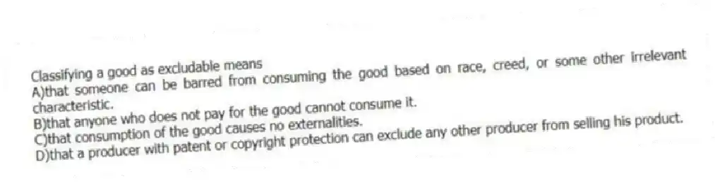 Classifying a good as excludable means
A)that someone can be barred from consuming the good based on race, creed, or some other irrelevant characteristic.
B)that anyone who does not pay for the good cannot consume it.
C)that consumption of the good causes no externalities.
D)that a producer with patent or copyright protection can exclude any other producer from selling his product.