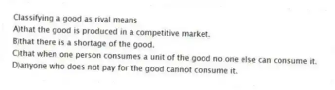 Classifying a good as rival means
A)that the good is produced in a competitive market.
B)that there is a shortage of the good.
C)that when one person consumes a unit of the good no one else can consume it.
D)anyone who does not pay for the good cannot consume it.