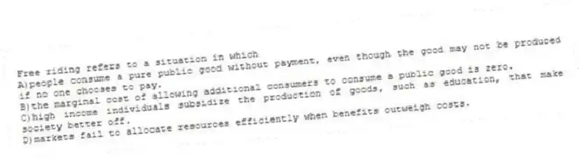 Free riding refers to a situation in which
A)people consume a pure public good without payment, even though the good may not be produced if no one chooses to pay.
B)the marginal cost of allowing additional consumers to consume a public good is zero.
C)high income individuals subsidize the production of goods, such as education, that make society better off.
D)markets fail to allocate resources efficiently when benefits outweigh costs.