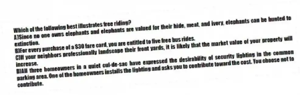 Which of the following best illustrates free riding?
A)Since no one owns elephants and elephants are valued for their hide, meat, and ivory, elephants can be hunted to extinction.
B)For every purchase of a $30 fare card, you are entitled to five free bus rides.
C)If your neighbors professionally landscape their front yards, it is likely that the market value of your property will increase.
D)All three homeowners in a quiet cul-de-sac have expressed the desirability of security lighting in the common parking area. One of the homeowners installs the lighting and asks you to contribute toward the cost. You choose not to contribute.
