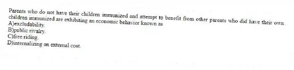 Parents who do not have their children immunized and attempt to benefit from other parents who did have their own children immunized are exhibiting an economic behavior known as
A)excludability.
B)public rivalry.
C)free riding.
D)internalizing an external cost.