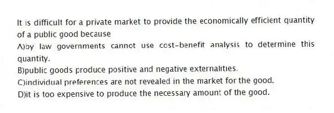 It is difficult for a private market to provide the economically efficient quantity of a public good because
A)by law governments cannot use cost-benefit analysis to determine this quantity.
B)public goods produce positive and negative externalities.
C)individual preferences are not revealed in the market for the good.
D)it is too expensive to produce the necessary amount of the good.