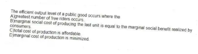 The efficient output level of a public good occurs where the
A)greatest number of free riders occurs.
B)marginal social cost of producing the last unit is equal to the marginal social benefit realized by consumers.
C)total cost of production is affordable.
D)marginal cost of production is minimized.