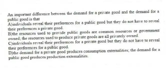 An important difference between the demand for a private good and the demand for a public good is that
A)individuals reveal their preferences for a public good but they do not have to reveal their preferences a private good.
B)the resources used to provide public goods are common resources or government owned; the resources used to produce private goods are all privately owned.
C)individuals reveal their preferences for a private good but they do not have to reveal their preferences for a public good.
D)the demand for a private good produces consumption externalities; the demand for a public good produces production externalities.