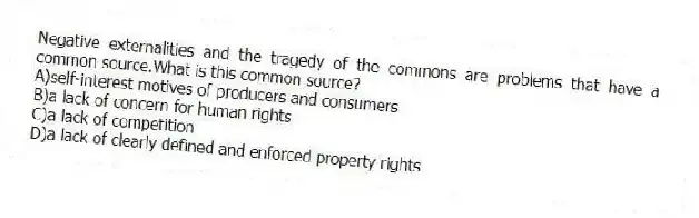 Negative externalities and the tragedy of the commons are problems that have a common source.What is this common source?
A)self-interest motives of producers and consumers
B)a lack of concern for human rights
C)a lack of competition
D)a lack of clearly defined and enforced property rights