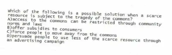 Which of the following is a possible solution when a scarce resource is subject to the tragedy of the commons?
A)access to the commons can be restricted through community norms and laws
B)offer subsidies to consumers
C)force people to move away from the commons
D)persuade people to use less of the scarce resource through an advertising campaign