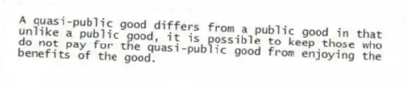 A quasi-public good differs from a public good in that unlike a public good, it is possible to keep those who do not pay for the quasi-public good from enjoying the benefits of the good.