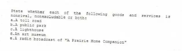 State whether each of the following goods and services is nonrival, nonexcludable or both:
a.A toll road
b.A public park
c.A lighthouse
d.An art museum
e.A radio broadcast of "A Prairie Home Companion"